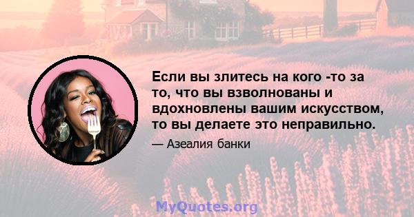 Если вы злитесь на кого -то за то, что вы взволнованы и вдохновлены вашим искусством, то вы делаете это неправильно.