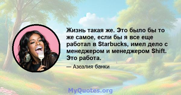 Жизнь такая же. Это было бы то же самое, если бы я все еще работал в Starbucks, имел дело с менеджером и менеджером Shift. Это работа.