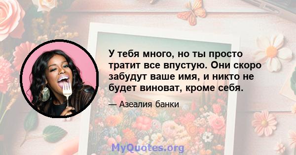 У тебя много, но ты просто тратит все впустую. Они скоро забудут ваше имя, и никто не будет виноват, кроме себя.