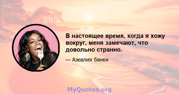 В настоящее время, когда я хожу вокруг, меня замечают, что довольно странно.