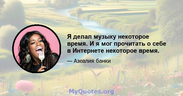 Я делал музыку некоторое время. И я мог прочитать о себе в Интернете некоторое время.