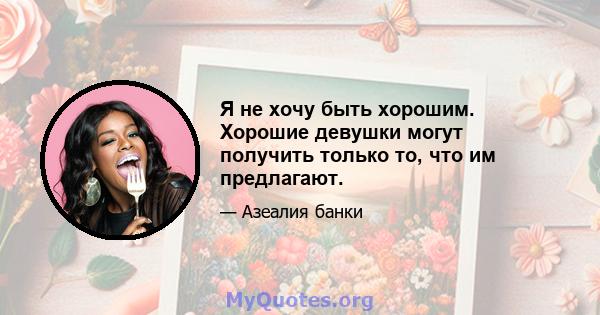 Я не хочу быть хорошим. Хорошие девушки могут получить только то, что им предлагают.