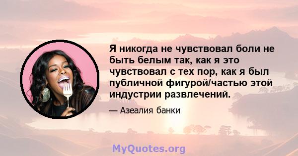 Я никогда не чувствовал боли не быть белым так, как я это чувствовал с тех пор, как я был публичной фигурой/частью этой индустрии развлечений.