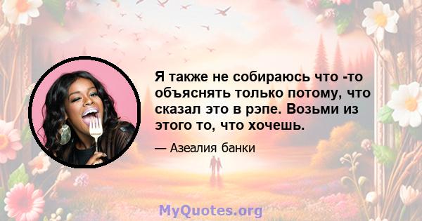 Я также не собираюсь что -то объяснять только потому, что сказал это в рэпе. Возьми из этого то, что хочешь.