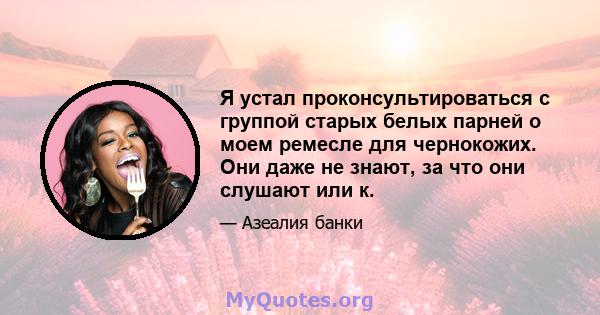 Я устал проконсультироваться с группой старых белых парней о моем ремесле для чернокожих. Они даже не знают, за что они слушают или к.