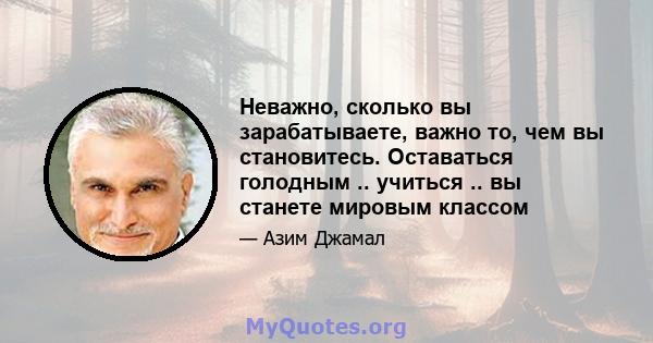 Неважно, сколько вы зарабатываете, важно то, чем вы становитесь. Оставаться голодным .. учиться .. вы станете мировым классом