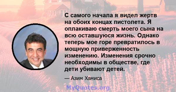 С самого начала я видел жертв на обоих концах пистолета. Я оплакиваю смерть моего сына на всю оставшуюся жизнь. Однако теперь мое горе превратилось в мощную приверженность изменению. Изменения срочно необходимы в