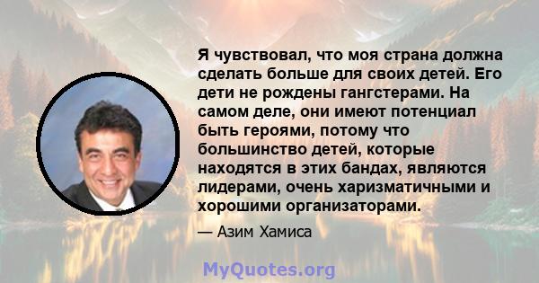 Я чувствовал, что моя страна должна сделать больше для своих детей. Его дети не рождены гангстерами. На самом деле, они имеют потенциал быть героями, потому что большинство детей, которые находятся в этих бандах,