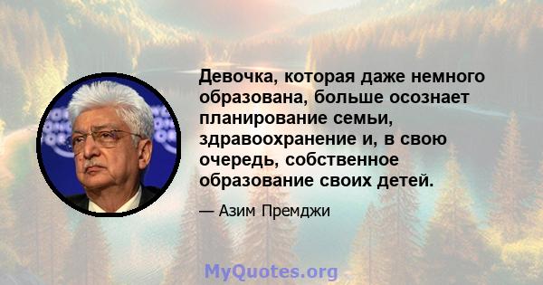 Девочка, которая даже немного образована, больше осознает планирование семьи, здравоохранение и, в свою очередь, собственное образование своих детей.