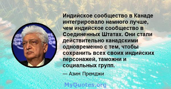 Индийское сообщество в Канаде интегрировало намного лучше, чем индийское сообщество в Соединенных Штатах. Они стали действительно канадскими одновременно с тем, чтобы сохранить всех своих индийских персонажей, таможни и 