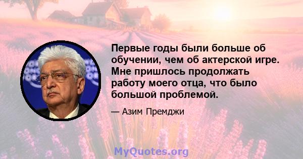 Первые годы были больше об обучении, чем об актерской игре. Мне пришлось продолжать работу моего отца, что было большой проблемой.