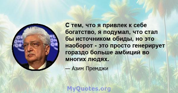 С тем, что я привлек к себе богатство, я подумал, что стал бы источником обиды, но это наоборот - это просто генерирует гораздо больше амбиций во многих людях.