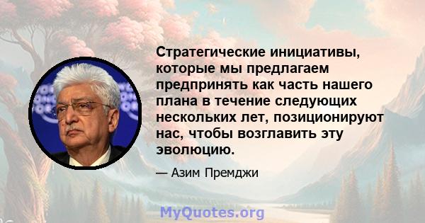 Стратегические инициативы, которые мы предлагаем предпринять как часть нашего плана в течение следующих нескольких лет, позиционируют нас, чтобы возглавить эту эволюцию.