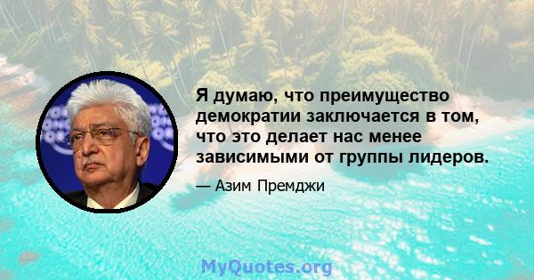 Я думаю, что преимущество демократии заключается в том, что это делает нас менее зависимыми от группы лидеров.