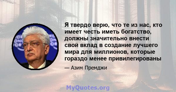 Я твердо верю, что те из нас, кто имеет честь иметь богатство, должны значительно внести свой вклад в создание лучшего мира для миллионов, которые гораздо менее привилегированы