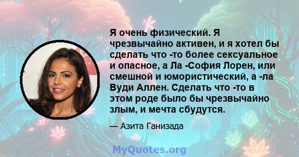 Я очень физический. Я чрезвычайно активен, и я хотел бы сделать что -то более сексуальное и опасное, а Ла -София Лорен, или смешной и юмористический, а -ла Вуди Аллен. Сделать что -то в этом роде было бы чрезвычайно