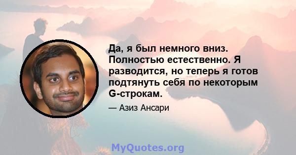 Да, я был немного вниз. Полностью естественно. Я разводится, но теперь я готов подтянуть себя по некоторым G-строкам.