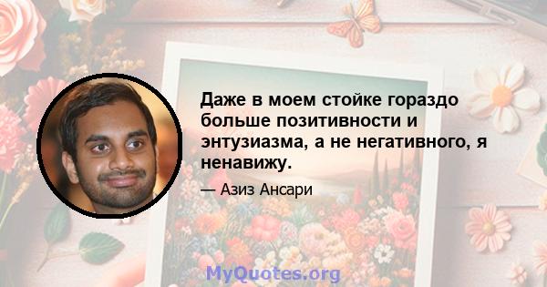 Даже в моем стойке гораздо больше позитивности и энтузиазма, а не негативного, я ненавижу.