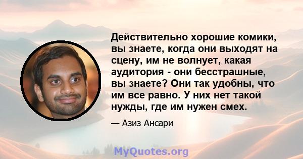 Действительно хорошие комики, вы знаете, когда они выходят на сцену, им не волнует, какая аудитория - они бесстрашные, вы знаете? Они так удобны, что им все равно. У них нет такой нужды, где им нужен смех.