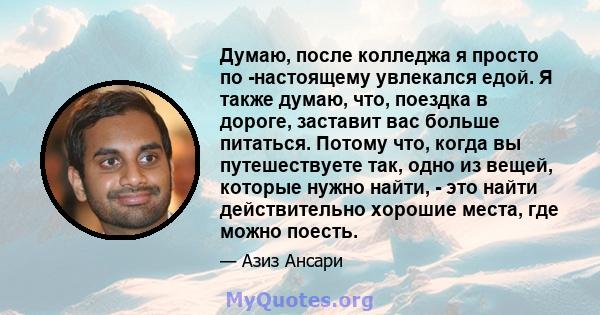 Думаю, после колледжа я просто по -настоящему увлекался едой. Я также думаю, что, поездка в дороге, заставит вас больше питаться. Потому что, когда вы путешествуете так, одно из вещей, которые нужно найти, - это найти