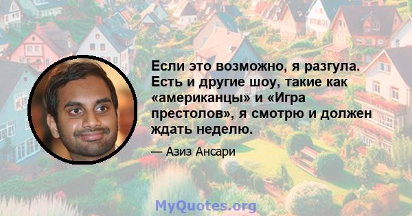 Если это возможно, я разгула. Есть и другие шоу, такие как «американцы» и «Игра престолов», я смотрю и должен ждать неделю.