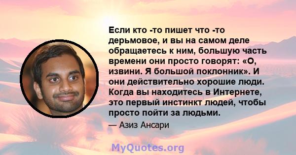 Если кто -то пишет что -то дерьмовое, и вы на самом деле обращаетесь к ним, большую часть времени они просто говорят: «О, извини. Я большой поклонник». И они действительно хорошие люди. Когда вы находитесь в Интернете,