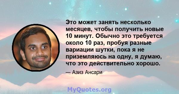 Это может занять несколько месяцев, чтобы получить новые 10 минут. Обычно это требуется около 10 раз, пробуя разные вариации шутки, пока я не приземляюсь на одну, я думаю, что это действительно хорошо.