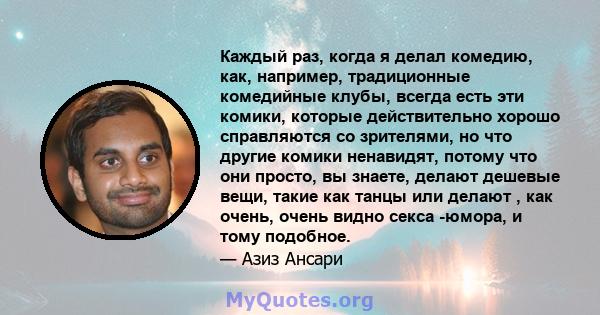 Каждый раз, когда я делал комедию, как, например, традиционные комедийные клубы, всегда есть эти комики, которые действительно хорошо справляются со зрителями, но что другие комики ненавидят, потому что они просто, вы