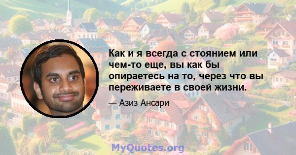 Как и я всегда с стоянием или чем-то еще, вы как бы опираетесь на то, через что вы переживаете в своей жизни.