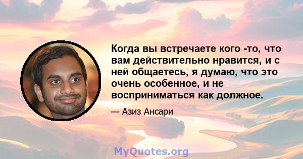 Когда вы встречаете кого -то, что вам действительно нравится, и с ней общаетесь, я думаю, что это очень особенное, и не восприниматься как должное.