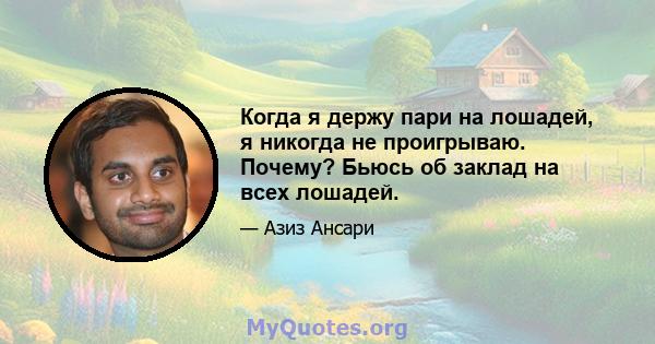 Когда я держу пари на лошадей, я никогда не проигрываю. Почему? Бьюсь об заклад на всех лошадей.