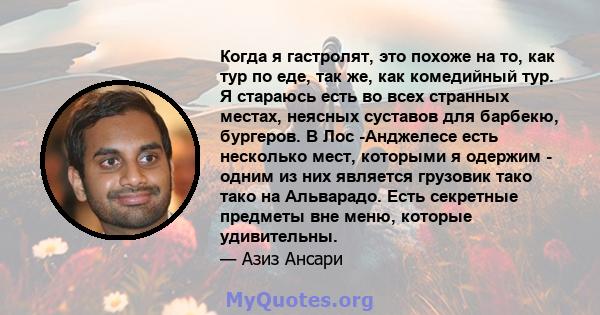 Когда я гастролят, это похоже на то, как тур по еде, так же, как комедийный тур. Я стараюсь есть во всех странных местах, неясных суставов для барбекю, бургеров. В Лос -Анджелесе есть несколько мест, которыми я одержим