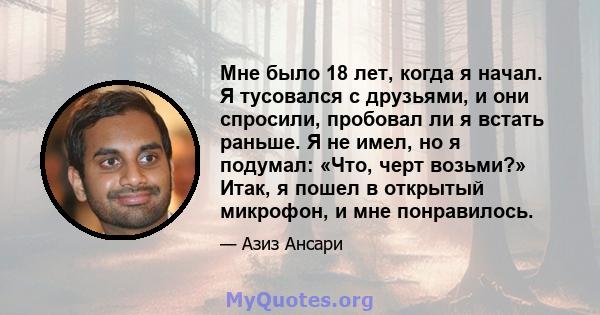 Мне было 18 лет, когда я начал. Я тусовался с друзьями, и они спросили, пробовал ли я встать раньше. Я не имел, но я подумал: «Что, черт возьми?» Итак, я пошел в открытый микрофон, и мне понравилось.