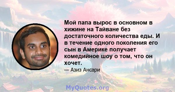 Мой папа вырос в основном в хижине на Тайване без достаточного количества еды. И в течение одного поколения его сын в Америке получает комедийное шоу о том, что он хочет.