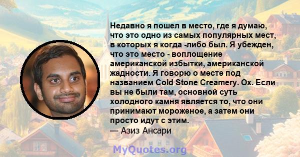 Недавно я пошел в место, где я думаю, что это одно из самых популярных мест, в которых я когда -либо был. Я убежден, что это место - воплощение американской избытки, американской жадности. Я говорю о месте под названием 