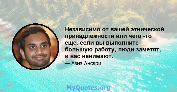 Независимо от вашей этнической принадлежности или чего -то еще, если вы выполните большую работу, люди заметят, и вас нанимают.