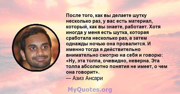 После того, как вы делаете шутку несколько раз, у вас есть материал, который, как вы знаете, работает. Хотя иногда у меня есть шутка, которая сработала несколько раз, а затем однажды ночью она провалится. И именно тогда 