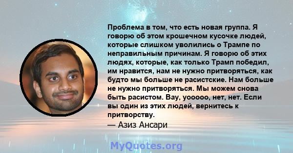 Проблема в том, что есть новая группа. Я говорю об этом крошечном кусочке людей, которые слишком уволились о Трампе по неправильным причинам. Я говорю об этих людях, которые, как только Трамп победил, им нравится, нам