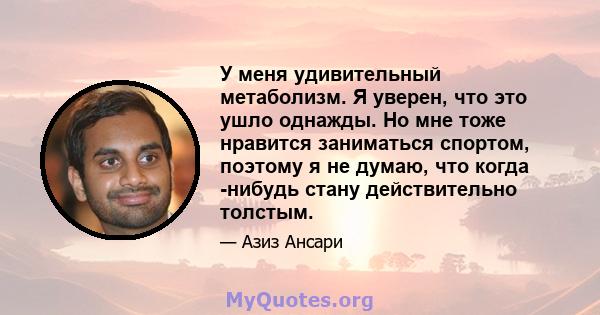 У меня удивительный метаболизм. Я уверен, что это ушло однажды. Но мне тоже нравится заниматься спортом, поэтому я не думаю, что когда -нибудь стану действительно толстым.