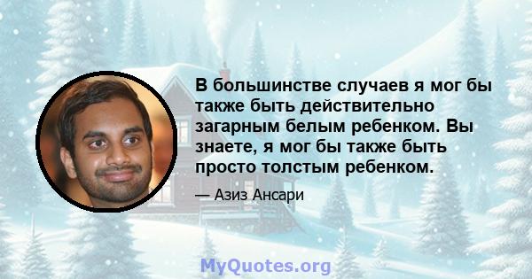 В большинстве случаев я мог бы также быть действительно загарным белым ребенком. Вы знаете, я мог бы также быть просто толстым ребенком.