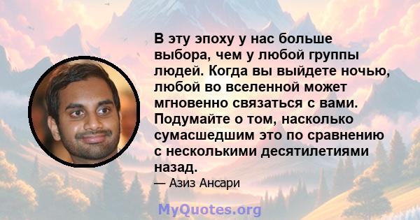 В эту эпоху у нас больше выбора, чем у любой группы людей. Когда вы выйдете ночью, любой во вселенной может мгновенно связаться с вами. Подумайте о том, насколько сумасшедшим это по сравнению с несколькими десятилетиями 