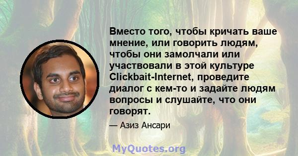 Вместо того, чтобы кричать ваше мнение, или говорить людям, чтобы они замолчали или участвовали в этой культуре Clickbait-Internet, проведите диалог с кем-то и задайте людям вопросы и слушайте, что они говорят.