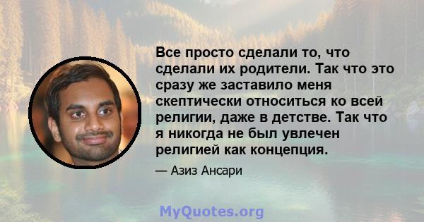 Все просто сделали то, что сделали их родители. Так что это сразу же заставило меня скептически относиться ко всей религии, даже в детстве. Так что я никогда не был увлечен религией как концепция.