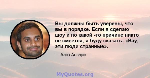 Вы должны быть уверены, что вы в порядке. Если я сделаю шоу и по какой -то причине никто не смеется, я буду сказать: «Вау, эти люди странные».