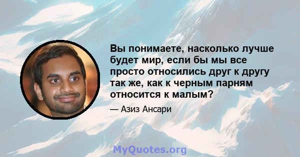 Вы понимаете, насколько лучше будет мир, если бы мы все просто относились друг к другу так же, как к черным парням относится к малым?