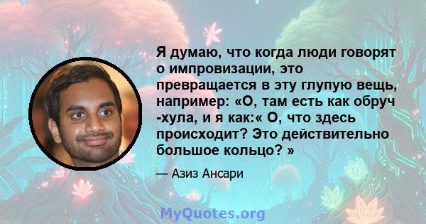 Я думаю, что когда люди говорят о импровизации, это превращается в эту глупую вещь, например: «О, там есть как обруч -хула, и я как:« О, что здесь происходит? Это действительно большое кольцо? »