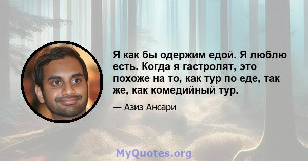 Я как бы одержим едой. Я люблю есть. Когда я гастролят, это похоже на то, как тур по еде, так же, как комедийный тур.