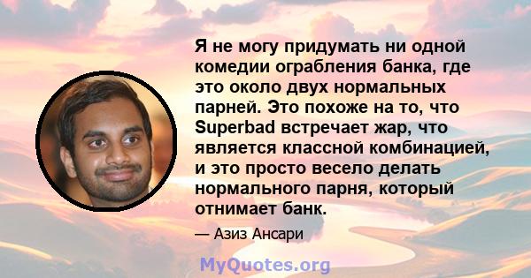 Я не могу придумать ни одной комедии ограбления банка, где это около двух нормальных парней. Это похоже на то, что Superbad встречает жар, что является классной комбинацией, и это просто весело делать нормального парня, 