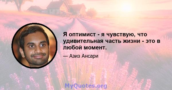 Я оптимист - я чувствую, что удивительная часть жизни - это в любой момент.