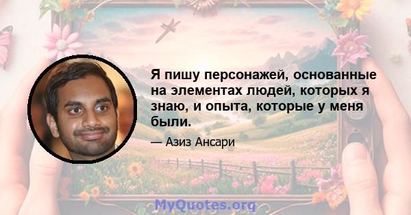 Я пишу персонажей, основанные на элементах людей, которых я знаю, и опыта, которые у меня были.